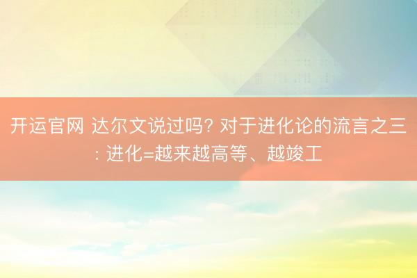 开运官网 达尔文说过吗? 对于进化论的流言之三: 进化=越来越高等、越竣工