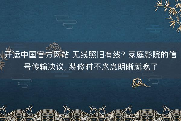 开运中国官方网站 无线照旧有线? 家庭影院的信号传输决议， 装修时不念念明晰就晚了