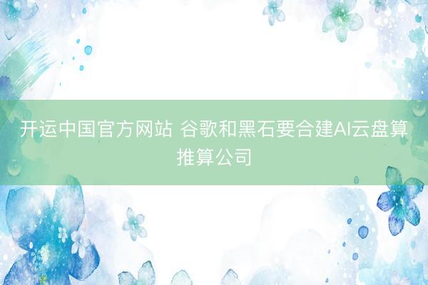 开运中国官方网站 谷歌和黑石要合建AI云盘算推算公司