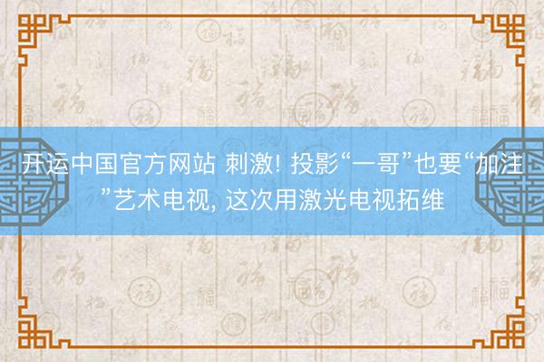 开运中国官方网站 刺激! 投影“一哥”也要“加注”艺术电视， 这次用激光电视拓维