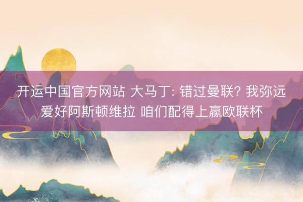 开运中国官方网站 大马丁: 错过曼联? 我弥远爱好阿斯顿维拉 咱们配得上赢欧联杯