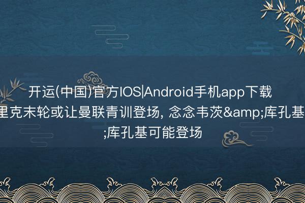开运(中国)官方IOS|Android手机app下载 邮报: 卡里克末轮或让曼联青训登场， 念念韦茨&库孔基可能登场