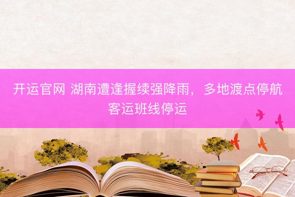 开运官网 湖南遭逢握续强降雨，多地渡点停航客运班线停运