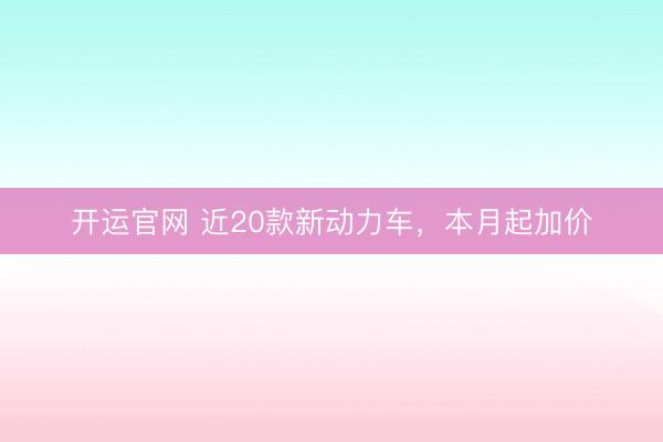 开运官网 近20款新动力车，本月起加价