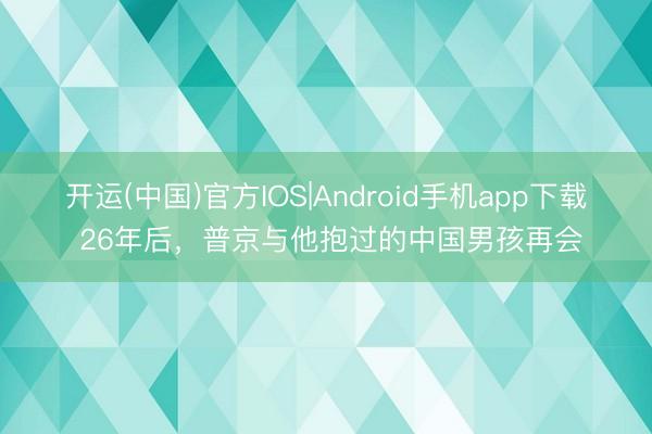 开运(中国)官方IOS|Android手机app下载 26年后,普京与他抱过的中国男孩再会