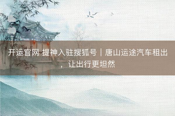开运官网 提神入驻搜狐号｜唐山运途汽车租出，让出行更坦然