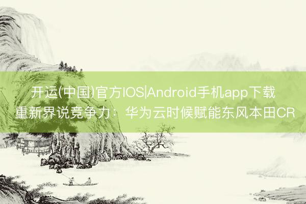 开运(中国)官方IOS|Android手机app下载 重新界说竞争力：华为云时候赋能东风本田CR