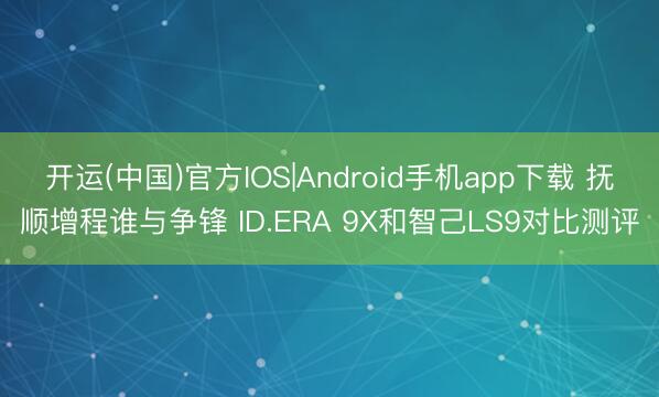 开运(中国)官方IOS|Android手机app下载 抚顺增程谁与争锋 ID.ERA 9X和智己LS9对比测评