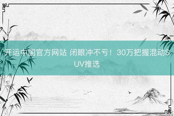 开运中国官方网站 闭眼冲不亏！30万把握混动SUV推选