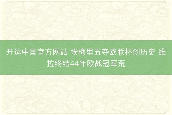 开运中国官方网站 埃梅里五夺欧联杯创历史 维拉终结44年欧战冠军荒