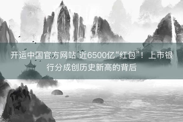 开运中国官方网站 近6500亿“红包”！上市银行分成创历史新高的背后