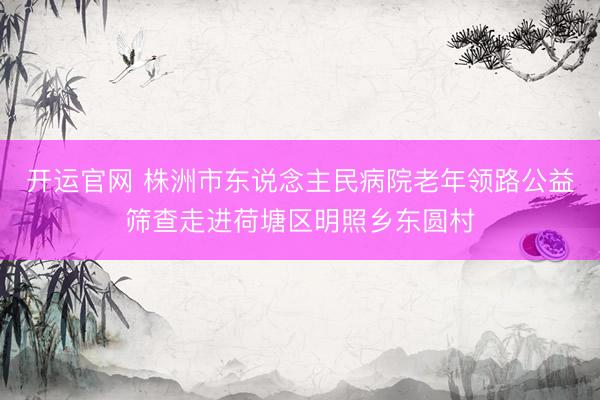 开运官网 株洲市东说念主民病院老年领路公益筛查走进荷塘区明照乡东圆村