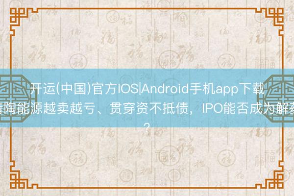 开运(中国)官方IOS|Android手机app下载 清陶能源越卖越亏、贯穿资不抵债，IPO能否成为解药？