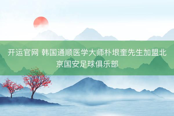 开运官网 韩国通顺医学大师朴垠奎先生加盟北京国安足球俱乐部