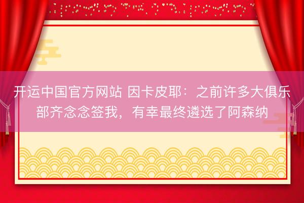 开运中国官方网站 因卡皮耶：之前许多大俱乐部齐念念签我，有幸最终遴选了阿森纳