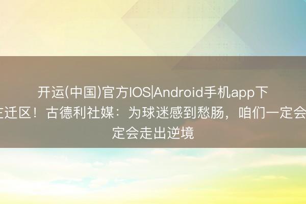 开运(中国)官方IOS|Android手机app下载 跌入左迁区！古德利社媒：为球迷感到愁肠，咱们一定会走出逆境