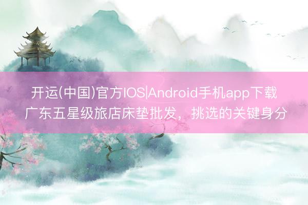 开运(中国)官方IOS|Android手机app下载 广东五星级旅店床垫批发,挑选的关键身分