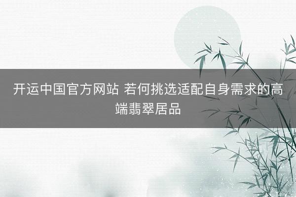 开运中国官方网站 若何挑选适配自身需求的高端翡翠居品