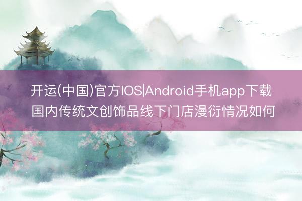 开运(中国)官方IOS|Android手机app下载 国内传统文创饰品线下门店漫衍情况如何