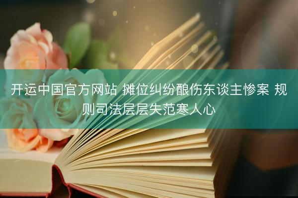 开运中国官方网站 摊位纠纷酿伤东谈主惨案 规则司法层层失范寒人心