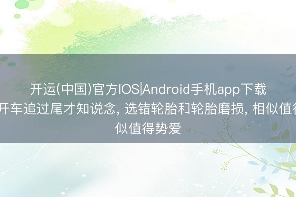 开运(中国)官方IOS|Android手机app下载 雨天开车追过尾才知说念， 选错轮胎和轮胎磨损， 相似值得势爱