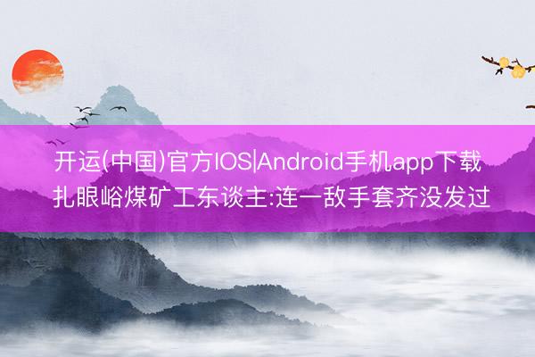 开运(中国)官方IOS|Android手机app下载 扎眼峪煤矿工东谈主:连一敌手套齐没发过