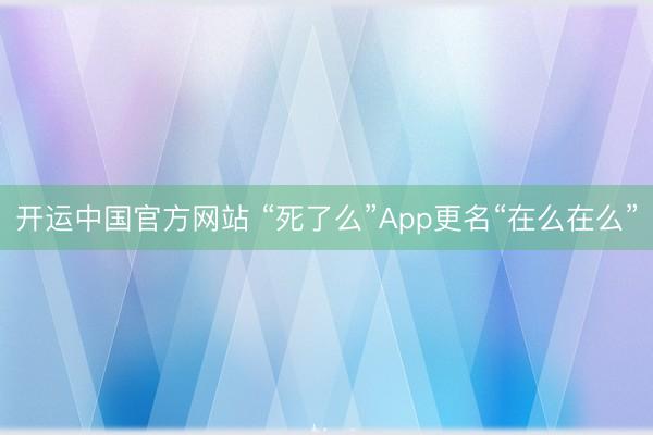 开运中国官方网站 “死了么”App更名“在么在么”