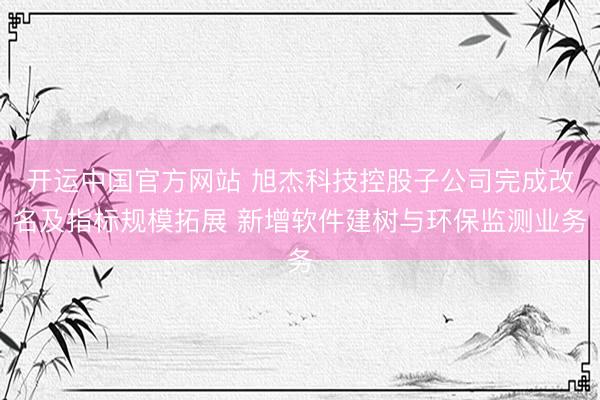 开运中国官方网站 旭杰科技控股子公司完成改名及指标规模拓展 新增软件建树与环保监测业务