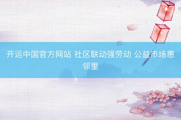 开运中国官方网站 社区联动强劳动 公益市场惠邻里