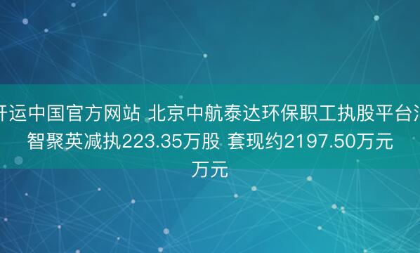开运中国官方网站 北京中航泰达环保职工执股平台汇智聚英减执223.35万股 套现约2197.50万元