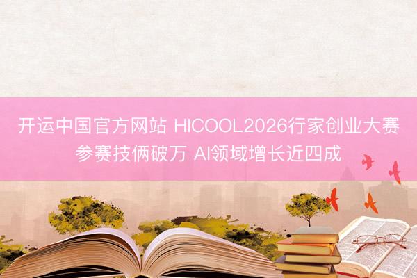 开运中国官方网站 HICOOL2026行家创业大赛参赛技俩破万 AI领域增长近四成