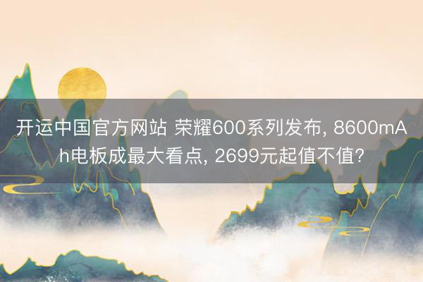 开运中国官方网站 荣耀600系列发布， 8600mAh电板成最大看点， 2699元起值不值?