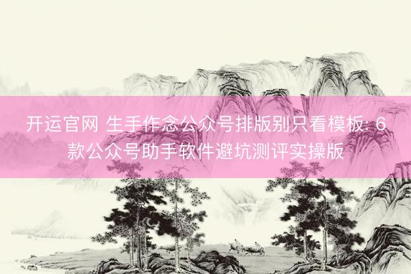 开运官网 生手作念公众号排版别只看模板: 6款公众号助手软件避坑测评实操版