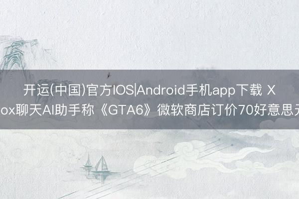 开运(中国)官方IOS|Android手机app下载 Xbox聊天AI助手称《GTA6》微软商店订价70好意思元