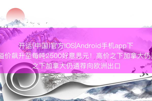 开运(中国)官方IOS|Android手机app下载 好意思国铝溢价飙升至每吨2500好意思元！高价之下加拿大仍遴荐向欧洲出口