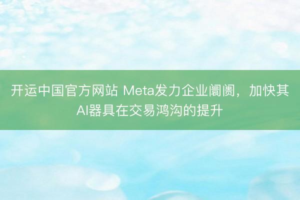 开运中国官方网站 Meta发力企业阛阓，加快其AI器具在交易鸿沟的提升