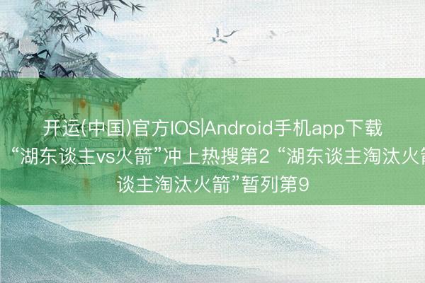 开运(中国)官方IOS|Android手机app下载 焦点大战！“湖东谈主vs火箭”冲上热搜第2 “湖东谈主淘汰火箭”暂列第9