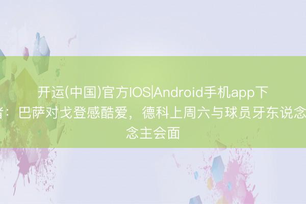 开运(中国)官方IOS|Android手机app下载 记者：巴萨对戈登感酷爱，德科上周六与球员牙东说念主会面