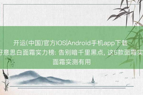 开运(中国)官方IOS|Android手机app下载 2026好意思白面霜实力榜: 告别暗千里黑点， 这5款面霜实测有用
