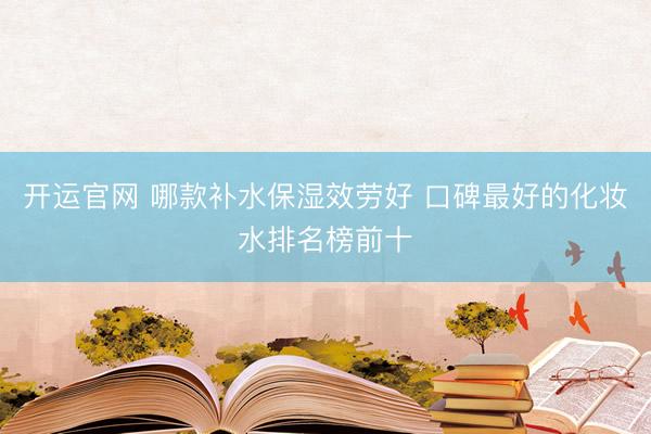 开运官网 哪款补水保湿效劳好 口碑最好的化妆水排名榜前十