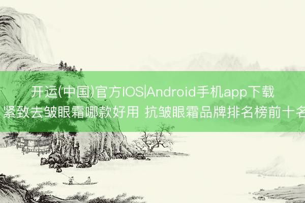 开运(中国)官方IOS|Android手机app下载 紧致去皱眼霜哪款好用 抗皱眼霜品牌排名榜前十名