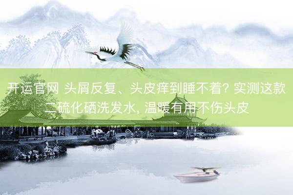 开运官网 头屑反复、头皮痒到睡不着? 实测这款二硫化硒洗发水， 温暖有用不伤头皮