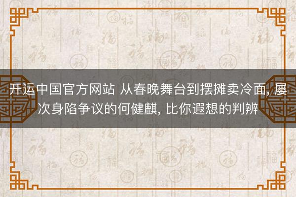 开运中国官方网站 从春晚舞台到摆摊卖冷面， 屡次身陷争议的何健麒， 比你遐想的判辨