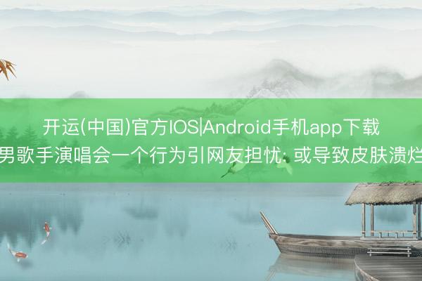开运(中国)官方IOS|Android手机app下载 男歌手演唱会一个行为引网友担忧: 或导致皮肤溃烂!