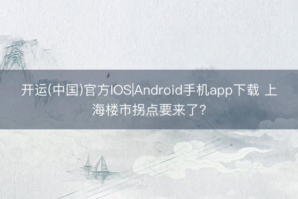 开运(中国)官方IOS|Android手机app下载 上海楼市拐点要来了?