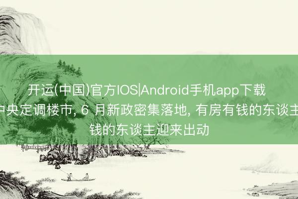 开运(中国)官方IOS|Android手机app下载 大变局! 中央定调楼市， 6 月新政密集落地， 有房有钱的东谈主迎来出动