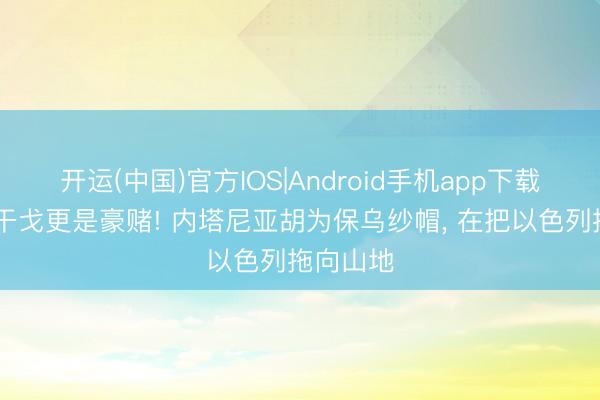 开运(中国)官方IOS|Android手机app下载 不仅是干戈更是豪赌! 内塔尼亚胡为保乌纱帽， 在把以色列拖向山地