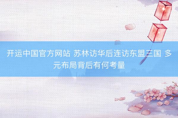 开运中国官方网站 苏林访华后连访东盟三国 多元布局背后有何考量