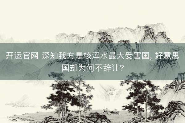 开运官网 深知我方是核浑水最大受害国， 好意思国却为何不辞让?
