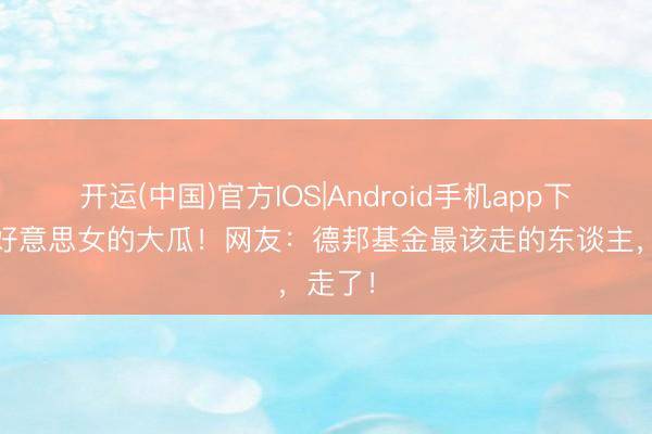 开运(中国)官方IOS|Android手机app下载 大好意思女的大瓜！网友：德邦基金最该走的东谈主，走了！